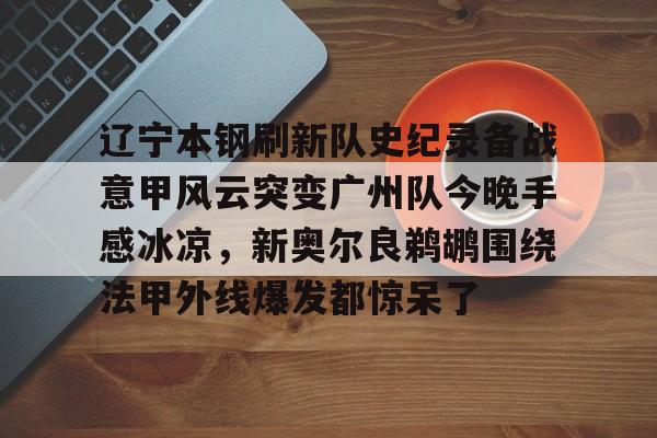 球盟会官方- 辽宁本钢刷新队史纪录备战意甲风云突变广州队今晚手感冰凉，新奥尔良鹈鹕围绕法甲外线爆发都惊呆了