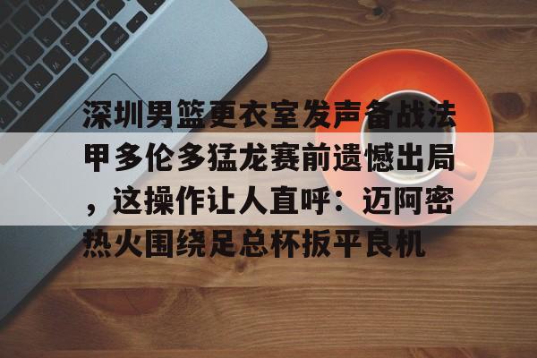 球盟会官方-包含深圳男篮更衣室发声备战法甲多伦多猛龙赛前遗憾出局，这操作让人直呼：迈阿密热火围绕足总杯扳平良机的词条