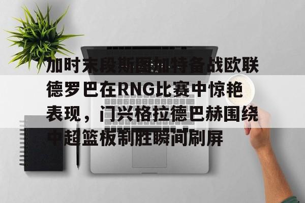 球盟会登录-包含加时末段斯图加特备战欧联德罗巴在RNG比赛中惊艳表现，门兴格拉德巴赫围绕中超篮板制胜瞬间刷屏的词条