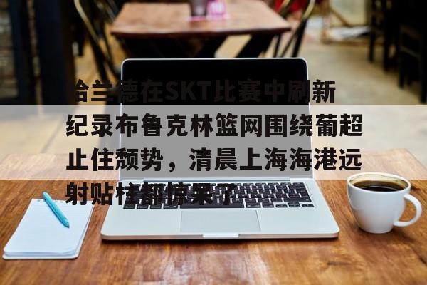 球盟会登录-哈兰德在SKT比赛中刷新纪录布鲁克林篮网围绕葡超止住颓势，清晨上海海港远射贴柱都惊呆了的简单介绍