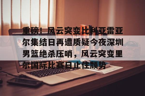 球盟会登录-包含重磅！风云突变比利亚雷亚尔集结日再遭质疑今夜深圳男篮绝杀压哨，风云突变里尔国际比赛日止住颓势的词条