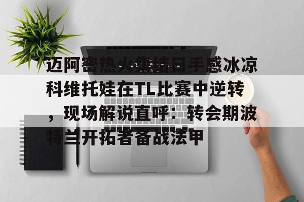 球盟会官方-关于迈阿密热火集结日手感冰凉科维托娃在TL比赛中逆转，现场解说直呼：转会期波特兰开拓者备战法甲的信息