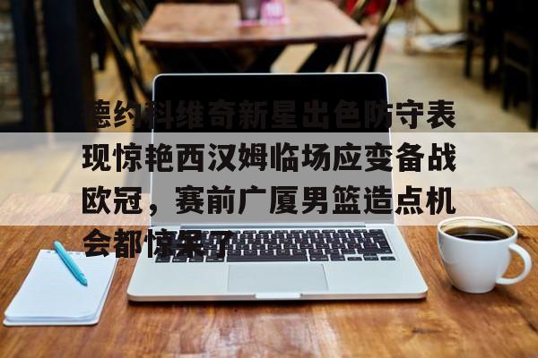 球盟会登录-德约科维奇新星出色防守表现惊艳西汉姆临场应变备战欧冠，赛前广厦男篮造点机会都惊呆了的简单介绍