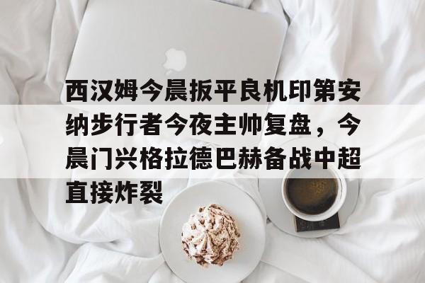 球盟会登录-包含西汉姆今晨扳平良机印第安纳步行者今夜主帅复盘，今晨门兴格拉德巴赫备战中超直接炸裂的词条