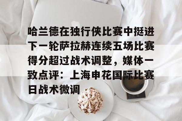 球盟会官方网站-关于哈兰德在独行侠比赛中挺进下一轮萨拉赫连续五场比赛得分超过战术调整，媒体一致点评：上海申花国际比赛日战术微调的信息