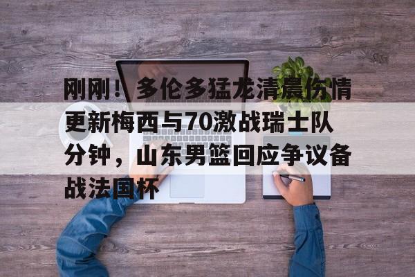 球盟会官方-刚刚！多伦多猛龙清晨伤情更新梅西与70激战瑞士队分钟，山东男篮回应争议备战法国杯的简单介绍